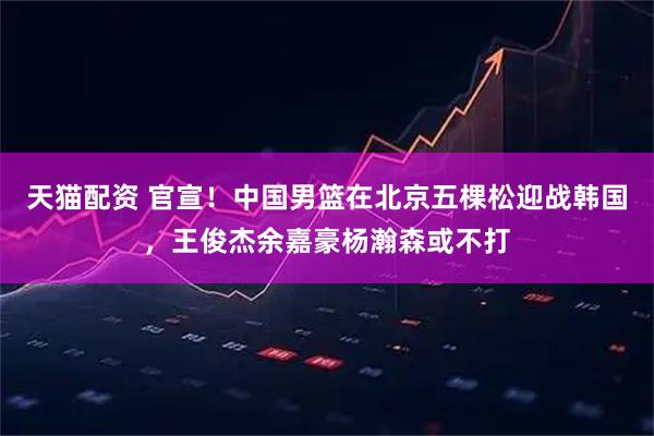 天猫配资 官宣！中国男篮在北京五棵松迎战韩国，王俊杰余嘉豪杨瀚森或不打