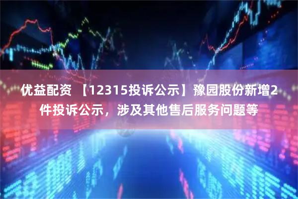 优益配资 【12315投诉公示】豫园股份新增2件投诉公示，涉及其他售后服务问题等