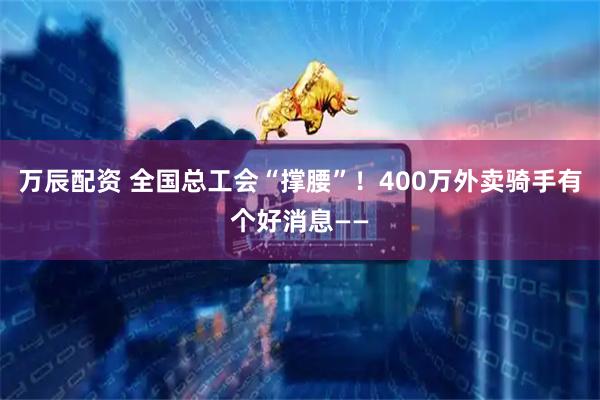 万辰配资 全国总工会“撑腰”！400万外卖骑手有个好消息——