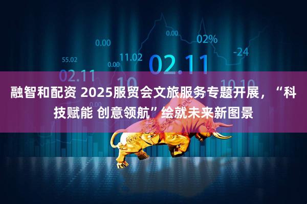 融智和配资 2025服贸会文旅服务专题开展，“科技赋能 创意领航”绘就未来新图景