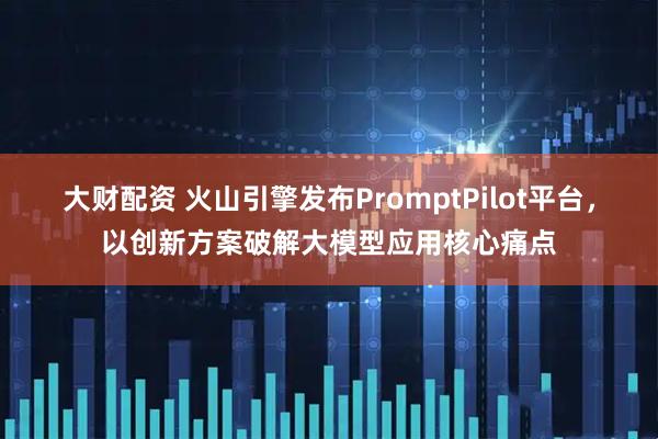 大财配资 火山引擎发布PromptPilot平台，以创新方案破解大模型应用核心痛点