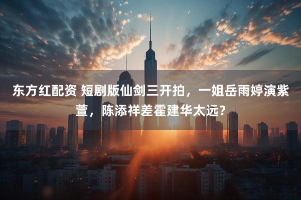 东方红配资 短剧版仙剑三开拍，一姐岳雨婷演紫萱，陈添祥差霍建华太远？