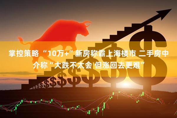 掌控策略 “10万+”新房称霸上海楼市 二手房中介称“大跌不太会 但涨回去更难”