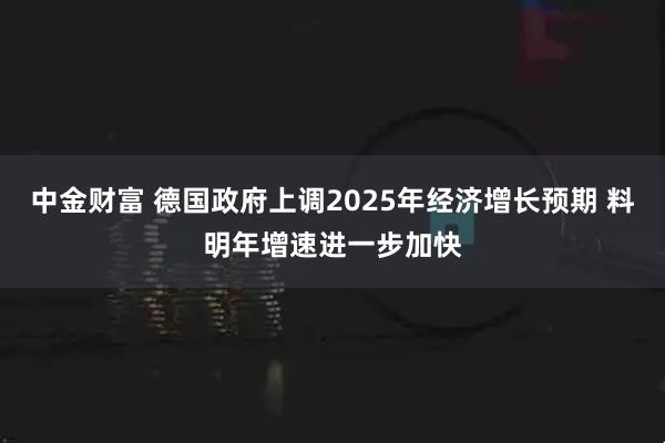 中金财富 德国政府上调2025年经济增长预期 料明年增速进一步加快