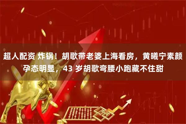 超人配资 炸锅！胡歌带老婆上海看房，黄曦宁素颜孕态明显，43 岁胡歌弯腰小跑藏不住甜