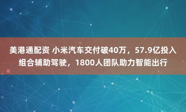 美港通配资 小米汽车交付破40万，57.9亿投入组合辅助驾驶，1800人团队助力智能出行