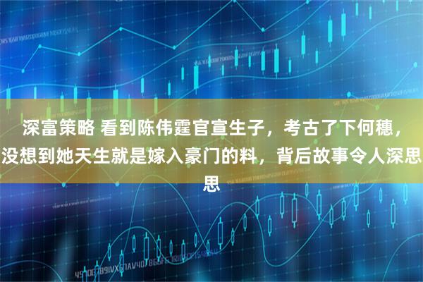 深富策略 看到陈伟霆官宣生子，考古了下何穗，没想到她天生就是嫁入豪门的料，背后故事令人深思