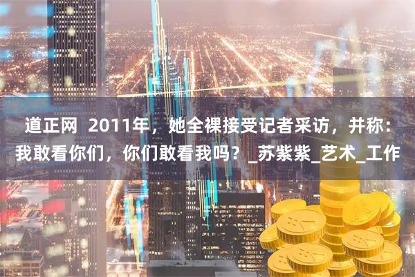 道正网  2011年，她全裸接受记者采访，并称：我敢看你们，你们敢看我吗？_苏紫紫_艺术_工作