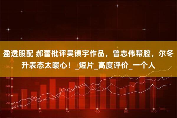 盈透股配 郝蕾批评吴镇宇作品，曾志伟帮腔，尔冬升表态太暖心！_短片_高度评价_一个人