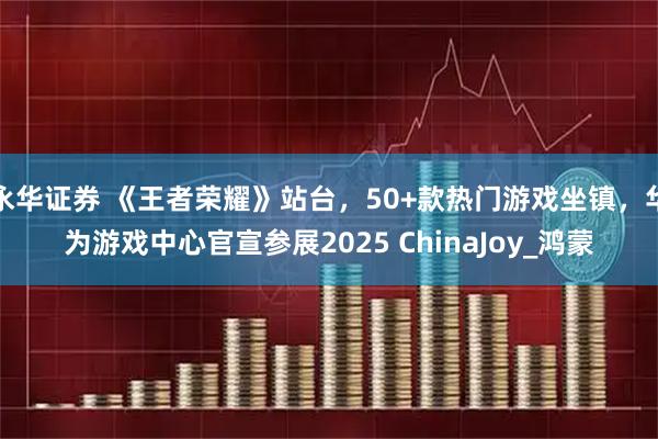 永华证券 《王者荣耀》站台，50+款热门游戏坐镇，华为游戏中心官宣参展2025 ChinaJoy_鸿蒙
