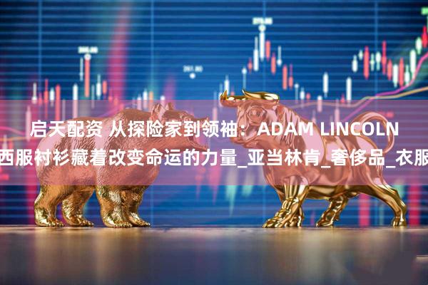 启天配资 从探险家到领袖：ADAM LINCOLN西服衬衫藏着改变命运的力量_亚当林肯_奢侈品_衣服