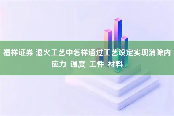 福祥证券 退火工艺中怎样通过工艺设定实现消除内应力_温度_工件_材料