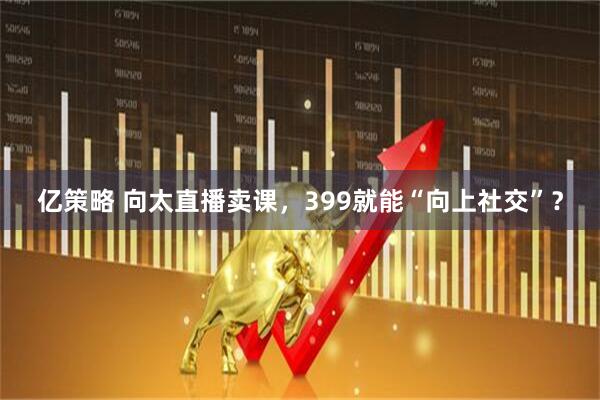 亿策略 向太直播卖课，399就能“向上社交”？