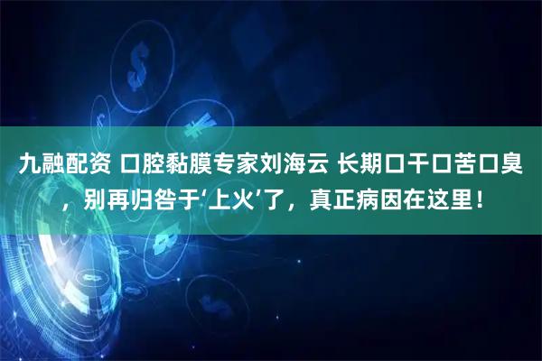 九融配资 口腔黏膜专家刘海云 长期口干口苦口臭，别再归咎于‘上火’了，真正病因在这里！